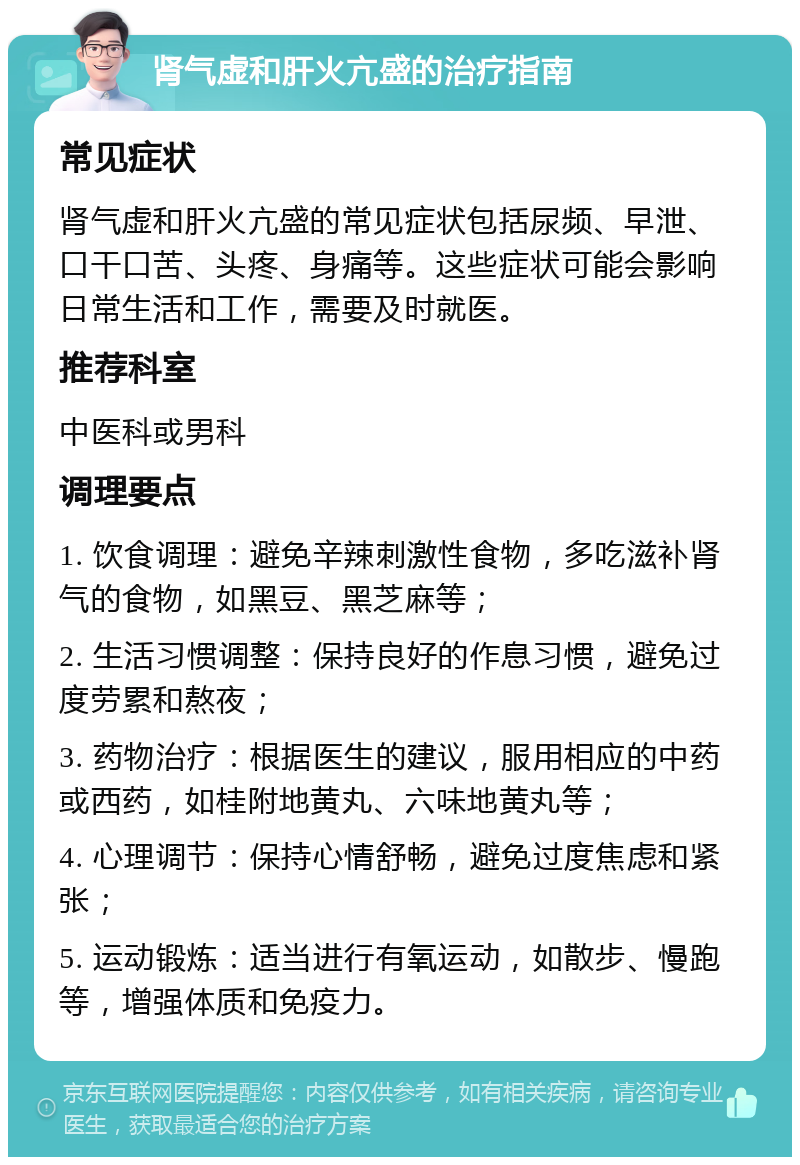 肾气虚和肝火亢盛的治疗指南 常见症状 肾气虚和肝火亢盛的常见症状包括尿频、早泄、口干口苦、头疼、身痛等。这些症状可能会影响日常生活和工作，需要及时就医。 推荐科室 中医科或男科 调理要点 1. 饮食调理：避免辛辣刺激性食物，多吃滋补肾气的食物，如黑豆、黑芝麻等； 2. 生活习惯调整：保持良好的作息习惯，避免过度劳累和熬夜； 3. 药物治疗：根据医生的建议，服用相应的中药或西药，如桂附地黄丸、六味地黄丸等； 4. 心理调节：保持心情舒畅，避免过度焦虑和紧张； 5. 运动锻炼：适当进行有氧运动，如散步、慢跑等，增强体质和免疫力。