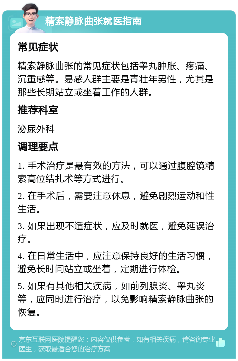 精索静脉曲张就医指南 常见症状 精索静脉曲张的常见症状包括睾丸肿胀、疼痛、沉重感等。易感人群主要是青壮年男性，尤其是那些长期站立或坐着工作的人群。 推荐科室 泌尿外科 调理要点 1. 手术治疗是最有效的方法，可以通过腹腔镜精索高位结扎术等方式进行。 2. 在手术后，需要注意休息，避免剧烈运动和性生活。 3. 如果出现不适症状，应及时就医，避免延误治疗。 4. 在日常生活中，应注意保持良好的生活习惯，避免长时间站立或坐着，定期进行体检。 5. 如果有其他相关疾病，如前列腺炎、睾丸炎等，应同时进行治疗，以免影响精索静脉曲张的恢复。