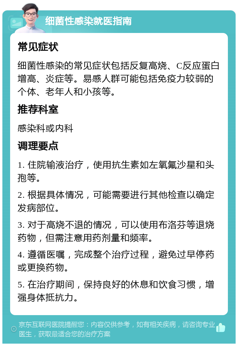 细菌性感染就医指南 常见症状 细菌性感染的常见症状包括反复高烧、C反应蛋白增高、炎症等。易感人群可能包括免疫力较弱的个体、老年人和小孩等。 推荐科室 感染科或内科 调理要点 1. 住院输液治疗，使用抗生素如左氧氟沙星和头孢等。 2. 根据具体情况，可能需要进行其他检查以确定发病部位。 3. 对于高烧不退的情况，可以使用布洛芬等退烧药物，但需注意用药剂量和频率。 4. 遵循医嘱，完成整个治疗过程，避免过早停药或更换药物。 5. 在治疗期间，保持良好的休息和饮食习惯，增强身体抵抗力。