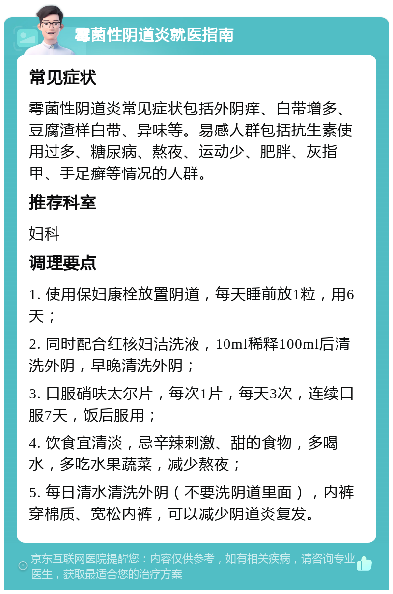 霉菌性阴道炎就医指南 常见症状 霉菌性阴道炎常见症状包括外阴痒、白带增多、豆腐渣样白带、异味等。易感人群包括抗生素使用过多、糖尿病、熬夜、运动少、肥胖、灰指甲、手足癣等情况的人群。 推荐科室 妇科 调理要点 1. 使用保妇康栓放置阴道，每天睡前放1粒，用6天； 2. 同时配合红核妇洁洗液，10ml稀释100ml后清洗外阴，早晚清洗外阴； 3. 口服硝呋太尔片，每次1片，每天3次，连续口服7天，饭后服用； 4. 饮食宜清淡，忌辛辣刺激、甜的食物，多喝水，多吃水果蔬菜，减少熬夜； 5. 每日清水清洗外阴（不要洗阴道里面），内裤穿棉质、宽松内裤，可以减少阴道炎复发。