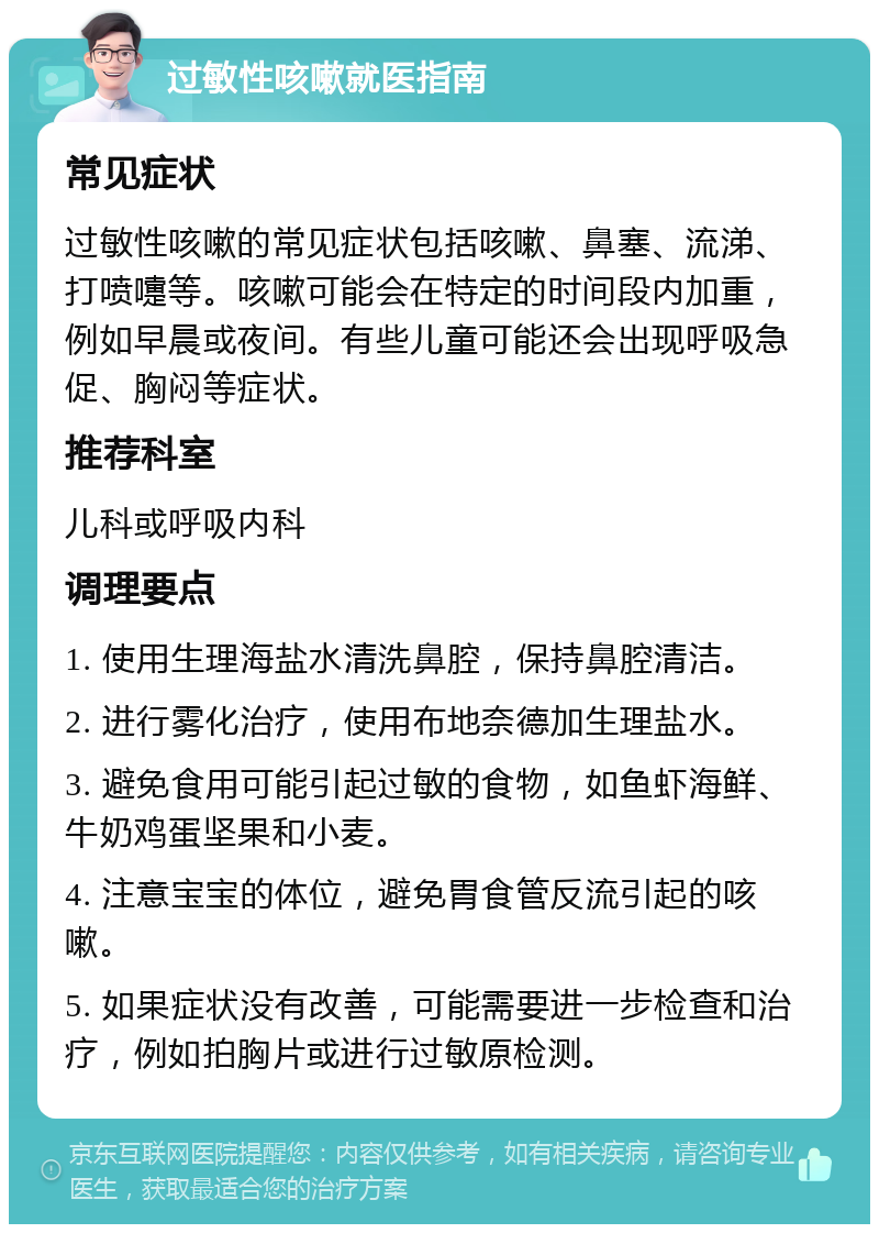 过敏性咳嗽就医指南 常见症状 过敏性咳嗽的常见症状包括咳嗽、鼻塞、流涕、打喷嚏等。咳嗽可能会在特定的时间段内加重，例如早晨或夜间。有些儿童可能还会出现呼吸急促、胸闷等症状。 推荐科室 儿科或呼吸内科 调理要点 1. 使用生理海盐水清洗鼻腔，保持鼻腔清洁。 2. 进行雾化治疗，使用布地奈德加生理盐水。 3. 避免食用可能引起过敏的食物，如鱼虾海鲜、牛奶鸡蛋坚果和小麦。 4. 注意宝宝的体位，避免胃食管反流引起的咳嗽。 5. 如果症状没有改善，可能需要进一步检查和治疗，例如拍胸片或进行过敏原检测。