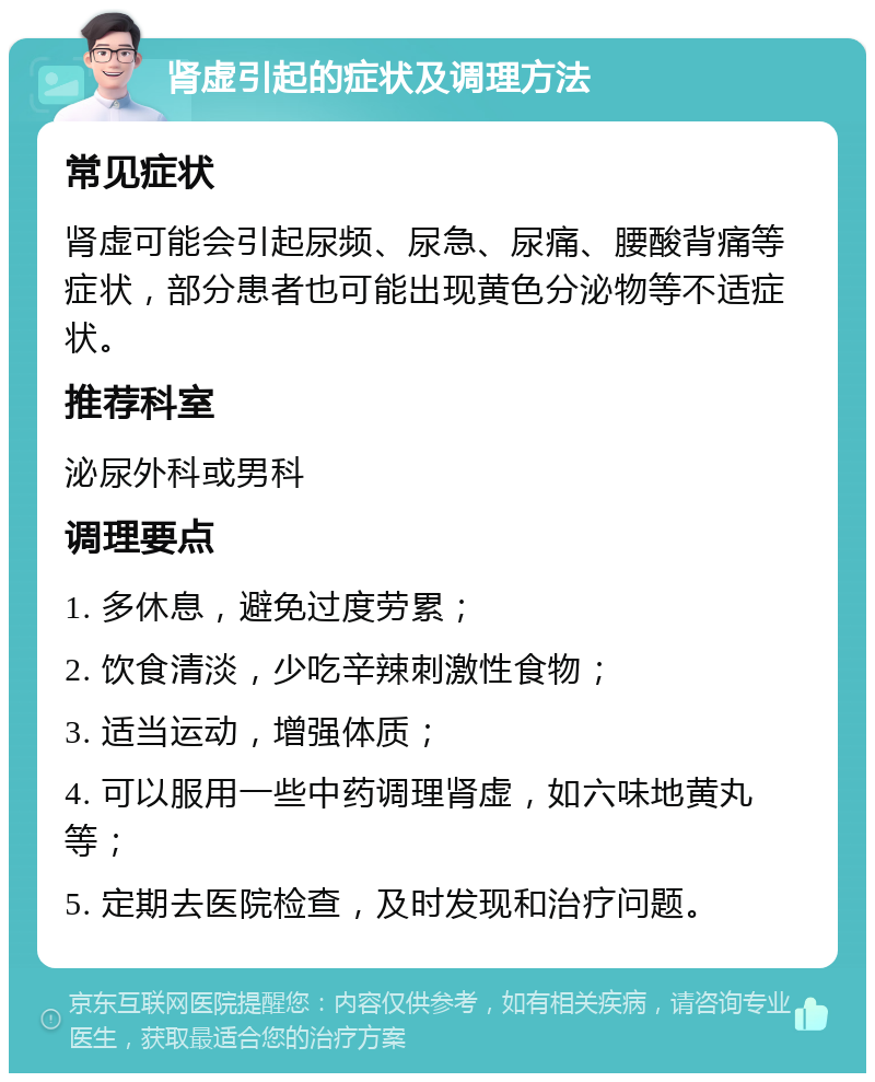 肾虚引起的症状及调理方法 常见症状 肾虚可能会引起尿频、尿急、尿痛、腰酸背痛等症状，部分患者也可能出现黄色分泌物等不适症状。 推荐科室 泌尿外科或男科 调理要点 1. 多休息，避免过度劳累； 2. 饮食清淡，少吃辛辣刺激性食物； 3. 适当运动，增强体质； 4. 可以服用一些中药调理肾虚，如六味地黄丸等； 5. 定期去医院检查，及时发现和治疗问题。