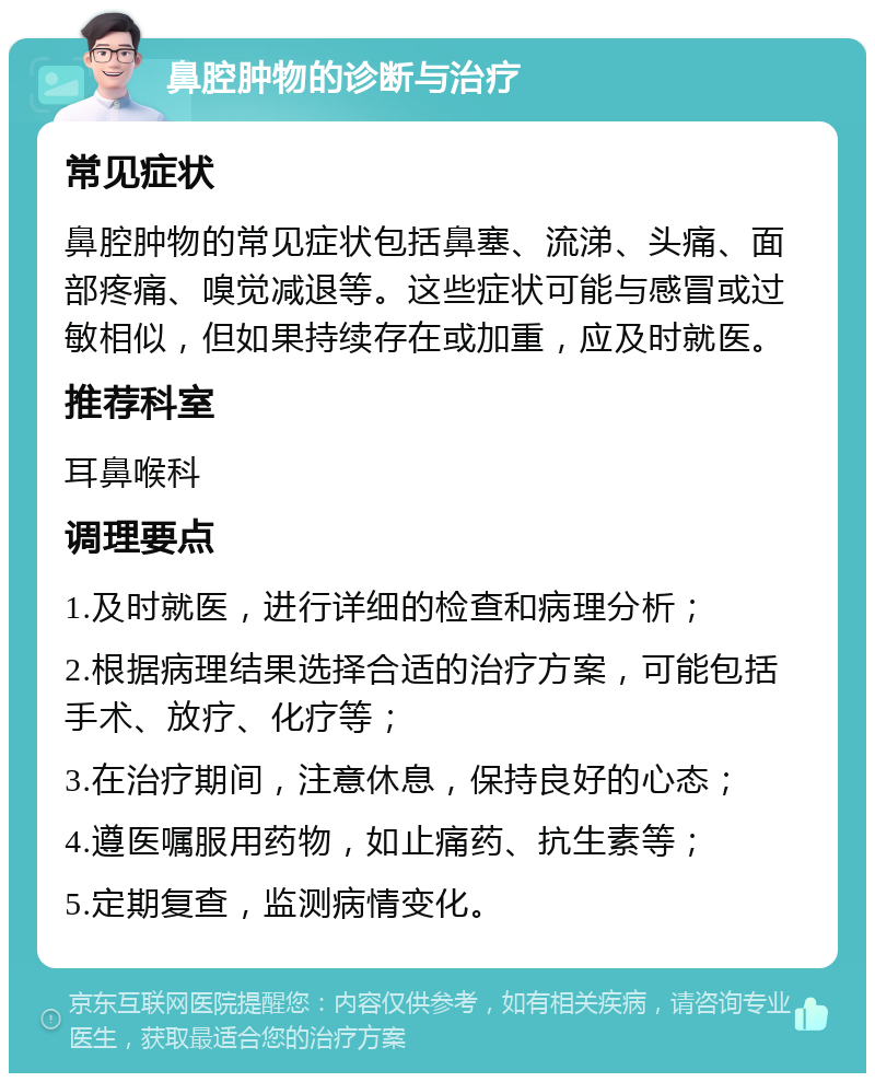 鼻腔肿物的诊断与治疗 常见症状 鼻腔肿物的常见症状包括鼻塞、流涕、头痛、面部疼痛、嗅觉减退等。这些症状可能与感冒或过敏相似，但如果持续存在或加重，应及时就医。 推荐科室 耳鼻喉科 调理要点 1.及时就医，进行详细的检查和病理分析； 2.根据病理结果选择合适的治疗方案，可能包括手术、放疗、化疗等； 3.在治疗期间，注意休息，保持良好的心态； 4.遵医嘱服用药物，如止痛药、抗生素等； 5.定期复查，监测病情变化。