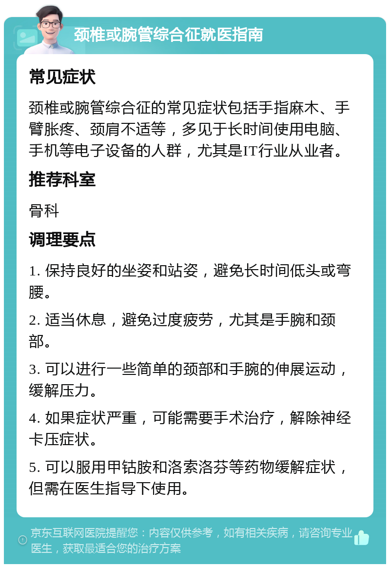 颈椎或腕管综合征就医指南 常见症状 颈椎或腕管综合征的常见症状包括手指麻木、手臂胀疼、颈肩不适等，多见于长时间使用电脑、手机等电子设备的人群，尤其是IT行业从业者。 推荐科室 骨科 调理要点 1. 保持良好的坐姿和站姿，避免长时间低头或弯腰。 2. 适当休息，避免过度疲劳，尤其是手腕和颈部。 3. 可以进行一些简单的颈部和手腕的伸展运动，缓解压力。 4. 如果症状严重，可能需要手术治疗，解除神经卡压症状。 5. 可以服用甲钴胺和洛索洛芬等药物缓解症状，但需在医生指导下使用。