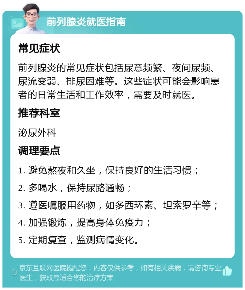 前列腺炎就医指南 常见症状 前列腺炎的常见症状包括尿意频繁、夜间尿频、尿流变弱、排尿困难等。这些症状可能会影响患者的日常生活和工作效率，需要及时就医。 推荐科室 泌尿外科 调理要点 1. 避免熬夜和久坐，保持良好的生活习惯； 2. 多喝水，保持尿路通畅； 3. 遵医嘱服用药物，如多西环素、坦索罗辛等； 4. 加强锻炼，提高身体免疫力； 5. 定期复查，监测病情变化。