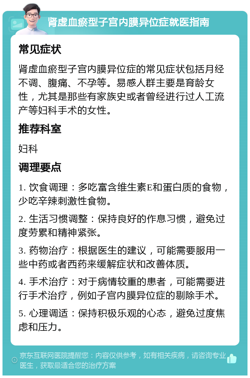 肾虚血瘀型子宫内膜异位症就医指南 常见症状 肾虚血瘀型子宫内膜异位症的常见症状包括月经不调、腹痛、不孕等。易感人群主要是育龄女性，尤其是那些有家族史或者曾经进行过人工流产等妇科手术的女性。 推荐科室 妇科 调理要点 1. 饮食调理：多吃富含维生素E和蛋白质的食物，少吃辛辣刺激性食物。 2. 生活习惯调整：保持良好的作息习惯，避免过度劳累和精神紧张。 3. 药物治疗：根据医生的建议，可能需要服用一些中药或者西药来缓解症状和改善体质。 4. 手术治疗：对于病情较重的患者，可能需要进行手术治疗，例如子宫内膜异位症的剔除手术。 5. 心理调适：保持积极乐观的心态，避免过度焦虑和压力。