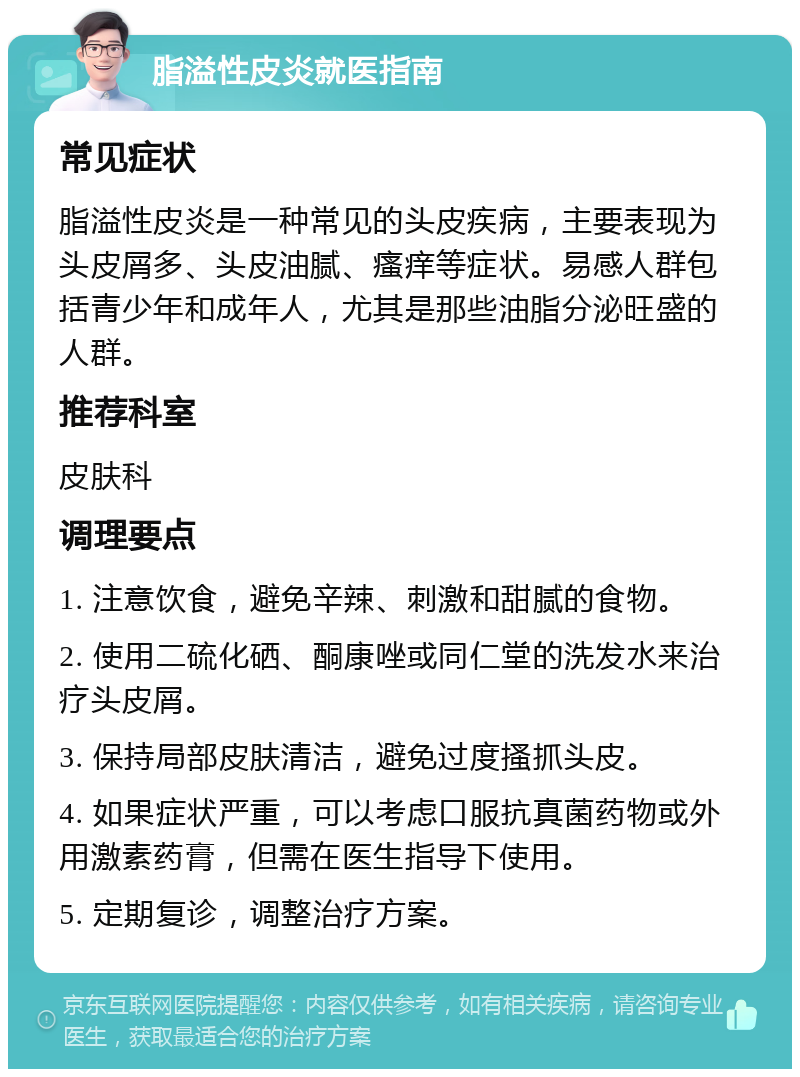 脂溢性皮炎就医指南 常见症状 脂溢性皮炎是一种常见的头皮疾病，主要表现为头皮屑多、头皮油腻、瘙痒等症状。易感人群包括青少年和成年人，尤其是那些油脂分泌旺盛的人群。 推荐科室 皮肤科 调理要点 1. 注意饮食，避免辛辣、刺激和甜腻的食物。 2. 使用二硫化硒、酮康唑或同仁堂的洗发水来治疗头皮屑。 3. 保持局部皮肤清洁，避免过度搔抓头皮。 4. 如果症状严重，可以考虑口服抗真菌药物或外用激素药膏，但需在医生指导下使用。 5. 定期复诊，调整治疗方案。