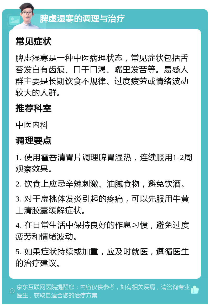 脾虚湿寒的调理与治疗 常见症状 脾虚湿寒是一种中医病理状态，常见症状包括舌苔发白有齿痕、口干口渴、嘴里发苦等。易感人群主要是长期饮食不规律、过度疲劳或情绪波动较大的人群。 推荐科室 中医内科 调理要点 1. 使用霍香清胃片调理脾胃湿热，连续服用1-2周观察效果。 2. 饮食上应忌辛辣刺激、油腻食物，避免饮酒。 3. 对于扁桃体发炎引起的疼痛，可以先服用牛黄上清胶囊缓解症状。 4. 在日常生活中保持良好的作息习惯，避免过度疲劳和情绪波动。 5. 如果症状持续或加重，应及时就医，遵循医生的治疗建议。