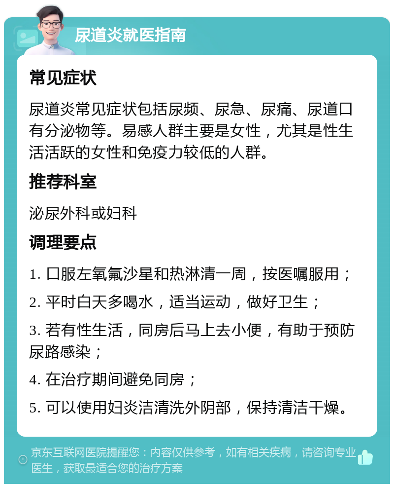 尿道炎就医指南 常见症状 尿道炎常见症状包括尿频、尿急、尿痛、尿道口有分泌物等。易感人群主要是女性，尤其是性生活活跃的女性和免疫力较低的人群。 推荐科室 泌尿外科或妇科 调理要点 1. 口服左氧氟沙星和热淋清一周，按医嘱服用； 2. 平时白天多喝水，适当运动，做好卫生； 3. 若有性生活，同房后马上去小便，有助于预防尿路感染； 4. 在治疗期间避免同房； 5. 可以使用妇炎洁清洗外阴部，保持清洁干燥。