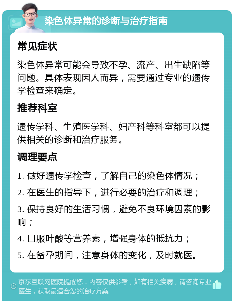 染色体异常的诊断与治疗指南 常见症状 染色体异常可能会导致不孕、流产、出生缺陷等问题。具体表现因人而异，需要通过专业的遗传学检查来确定。 推荐科室 遗传学科、生殖医学科、妇产科等科室都可以提供相关的诊断和治疗服务。 调理要点 1. 做好遗传学检查，了解自己的染色体情况； 2. 在医生的指导下，进行必要的治疗和调理； 3. 保持良好的生活习惯，避免不良环境因素的影响； 4. 口服叶酸等营养素，增强身体的抵抗力； 5. 在备孕期间，注意身体的变化，及时就医。