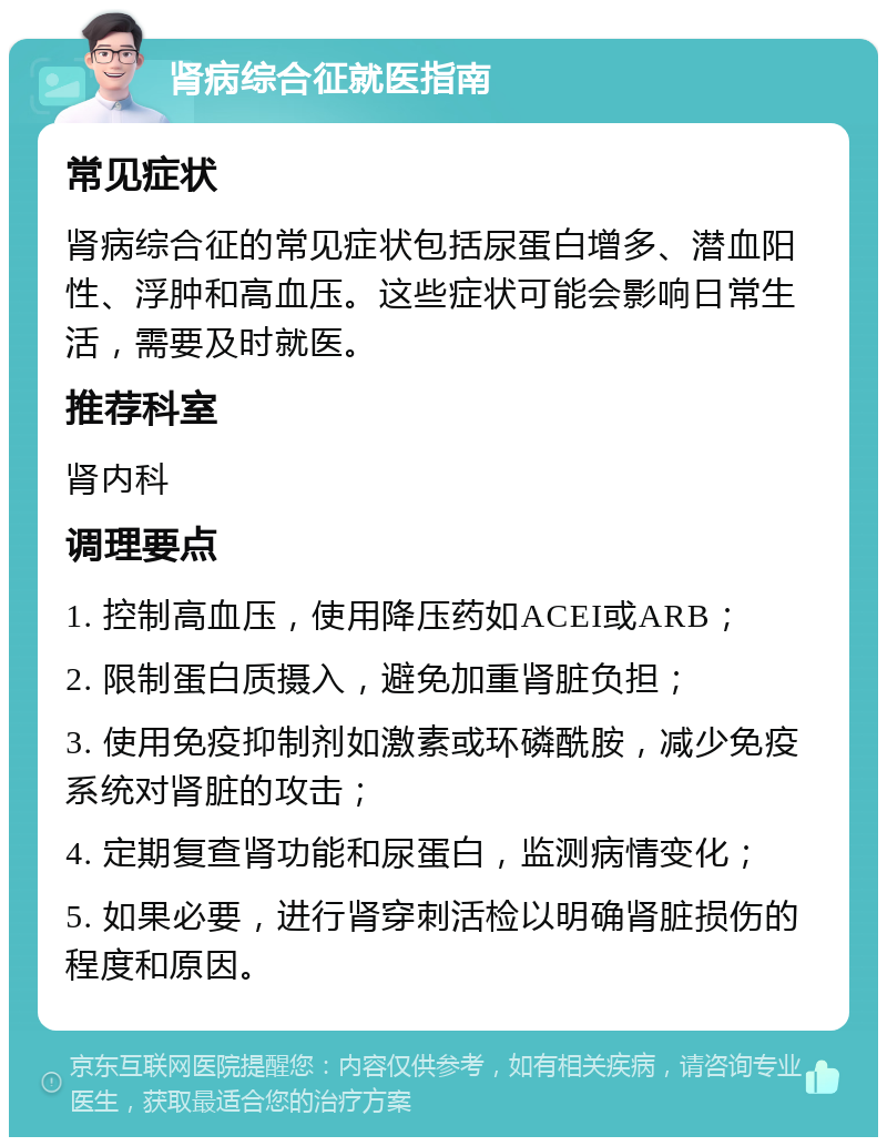 肾病综合征就医指南 常见症状 肾病综合征的常见症状包括尿蛋白增多、潜血阳性、浮肿和高血压。这些症状可能会影响日常生活，需要及时就医。 推荐科室 肾内科 调理要点 1. 控制高血压，使用降压药如ACEI或ARB； 2. 限制蛋白质摄入，避免加重肾脏负担； 3. 使用免疫抑制剂如激素或环磷酰胺，减少免疫系统对肾脏的攻击； 4. 定期复查肾功能和尿蛋白，监测病情变化； 5. 如果必要，进行肾穿刺活检以明确肾脏损伤的程度和原因。