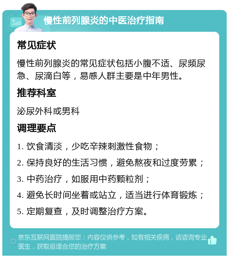 慢性前列腺炎的中医治疗指南 常见症状 慢性前列腺炎的常见症状包括小腹不适、尿频尿急、尿滴白等，易感人群主要是中年男性。 推荐科室 泌尿外科或男科 调理要点 1. 饮食清淡，少吃辛辣刺激性食物； 2. 保持良好的生活习惯，避免熬夜和过度劳累； 3. 中药治疗，如服用中药颗粒剂； 4. 避免长时间坐着或站立，适当进行体育锻炼； 5. 定期复查，及时调整治疗方案。