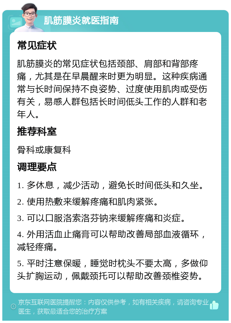 肌筋膜炎就医指南 常见症状 肌筋膜炎的常见症状包括颈部、肩部和背部疼痛，尤其是在早晨醒来时更为明显。这种疾病通常与长时间保持不良姿势、过度使用肌肉或受伤有关，易感人群包括长时间低头工作的人群和老年人。 推荐科室 骨科或康复科 调理要点 1. 多休息，减少活动，避免长时间低头和久坐。 2. 使用热敷来缓解疼痛和肌肉紧张。 3. 可以口服洛索洛芬钠来缓解疼痛和炎症。 4. 外用活血止痛膏可以帮助改善局部血液循环，减轻疼痛。 5. 平时注意保暖，睡觉时枕头不要太高，多做仰头扩胸运动，佩戴颈托可以帮助改善颈椎姿势。