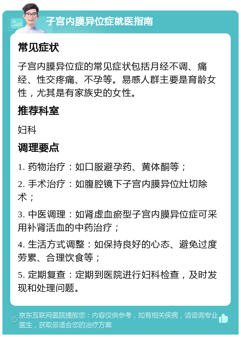 子宫内膜异位症就医指南 常见症状 子宫内膜异位症的常见症状包括月经不调、痛经、性交疼痛、不孕等。易感人群主要是育龄女性，尤其是有家族史的女性。 推荐科室 妇科 调理要点 1. 药物治疗：如口服避孕药、黄体酮等； 2. 手术治疗：如腹腔镜下子宫内膜异位灶切除术； 3. 中医调理：如肾虚血瘀型子宫内膜异位症可采用补肾活血的中药治疗； 4. 生活方式调整：如保持良好的心态、避免过度劳累、合理饮食等； 5. 定期复查：定期到医院进行妇科检查，及时发现和处理问题。