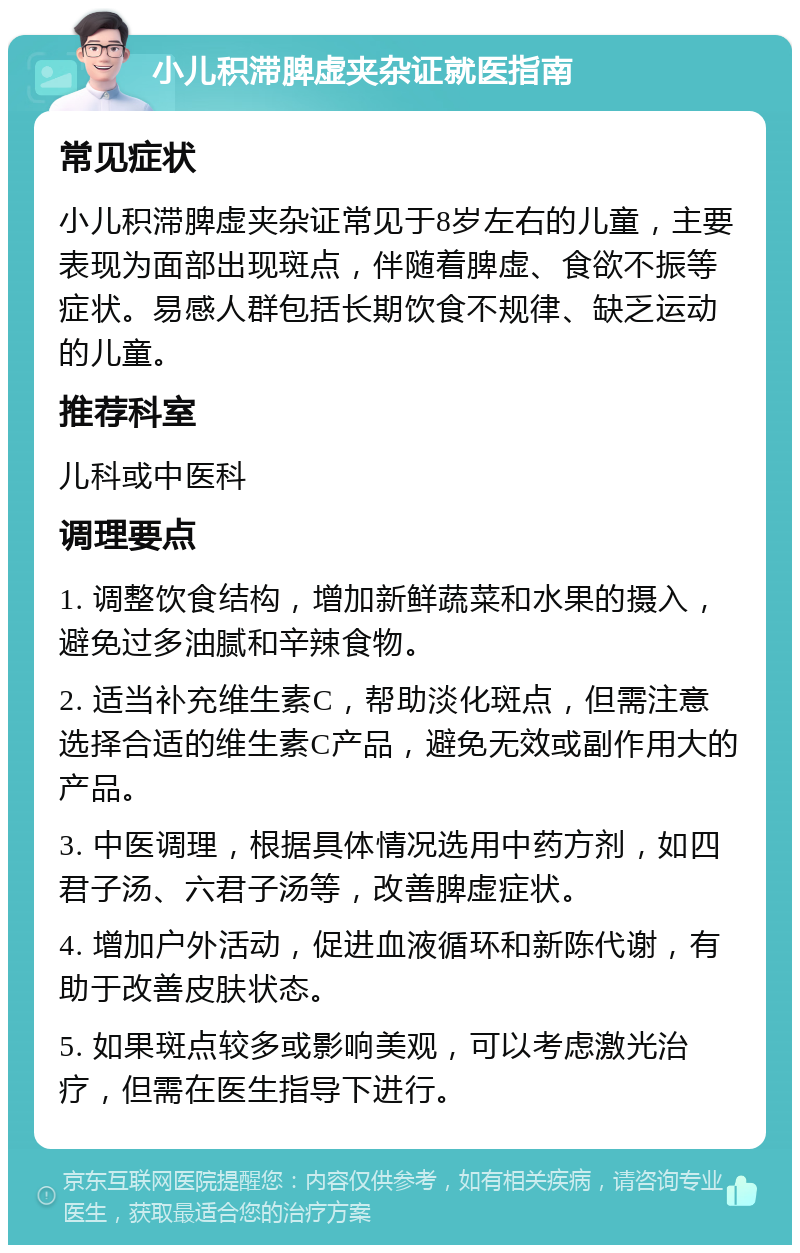 小儿积滞脾虚夹杂证就医指南 常见症状 小儿积滞脾虚夹杂证常见于8岁左右的儿童，主要表现为面部出现斑点，伴随着脾虚、食欲不振等症状。易感人群包括长期饮食不规律、缺乏运动的儿童。 推荐科室 儿科或中医科 调理要点 1. 调整饮食结构，增加新鲜蔬菜和水果的摄入，避免过多油腻和辛辣食物。 2. 适当补充维生素C，帮助淡化斑点，但需注意选择合适的维生素C产品，避免无效或副作用大的产品。 3. 中医调理，根据具体情况选用中药方剂，如四君子汤、六君子汤等，改善脾虚症状。 4. 增加户外活动，促进血液循环和新陈代谢，有助于改善皮肤状态。 5. 如果斑点较多或影响美观，可以考虑激光治疗，但需在医生指导下进行。