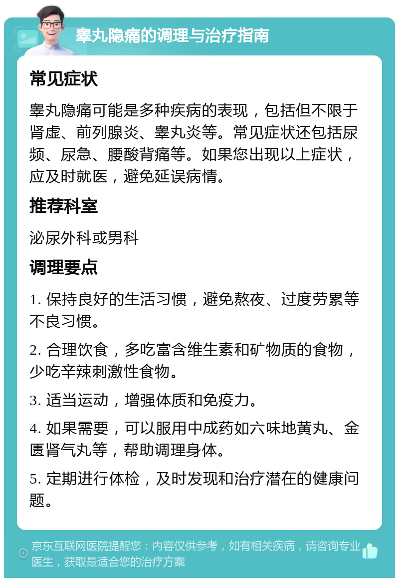 睾丸隐痛的调理与治疗指南 常见症状 睾丸隐痛可能是多种疾病的表现，包括但不限于肾虚、前列腺炎、睾丸炎等。常见症状还包括尿频、尿急、腰酸背痛等。如果您出现以上症状，应及时就医，避免延误病情。 推荐科室 泌尿外科或男科 调理要点 1. 保持良好的生活习惯，避免熬夜、过度劳累等不良习惯。 2. 合理饮食，多吃富含维生素和矿物质的食物，少吃辛辣刺激性食物。 3. 适当运动，增强体质和免疫力。 4. 如果需要，可以服用中成药如六味地黄丸、金匮肾气丸等，帮助调理身体。 5. 定期进行体检，及时发现和治疗潜在的健康问题。