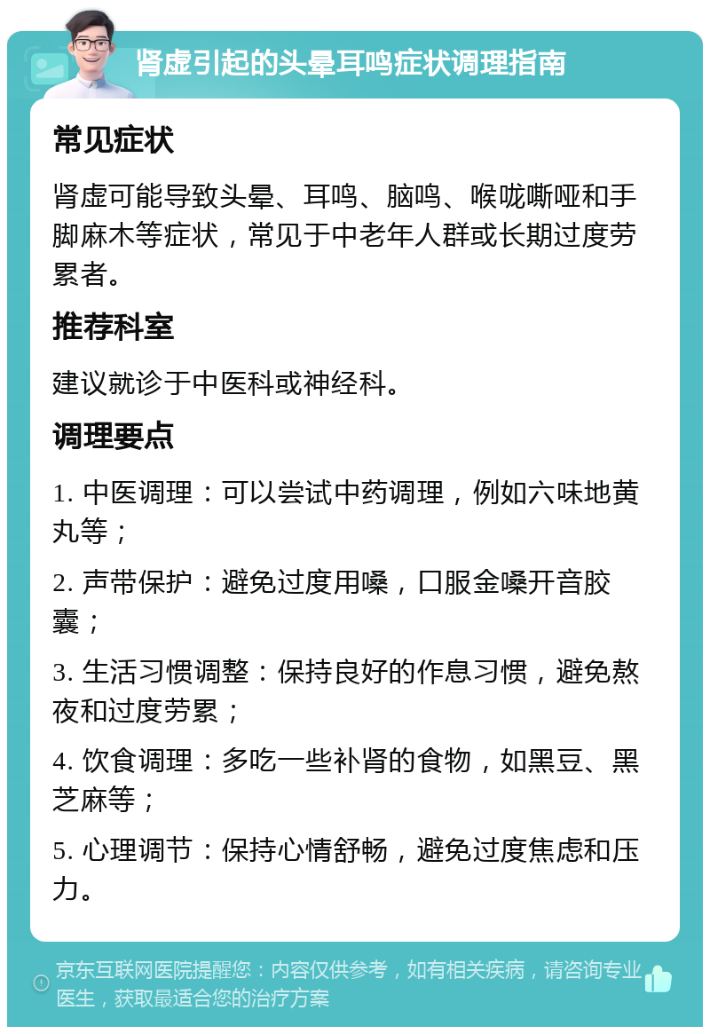 肾虚引起的头晕耳鸣症状调理指南 常见症状 肾虚可能导致头晕、耳鸣、脑鸣、喉咙嘶哑和手脚麻木等症状，常见于中老年人群或长期过度劳累者。 推荐科室 建议就诊于中医科或神经科。 调理要点 1. 中医调理：可以尝试中药调理，例如六味地黄丸等； 2. 声带保护：避免过度用嗓，口服金嗓开音胶囊； 3. 生活习惯调整：保持良好的作息习惯，避免熬夜和过度劳累； 4. 饮食调理：多吃一些补肾的食物，如黑豆、黑芝麻等； 5. 心理调节：保持心情舒畅，避免过度焦虑和压力。