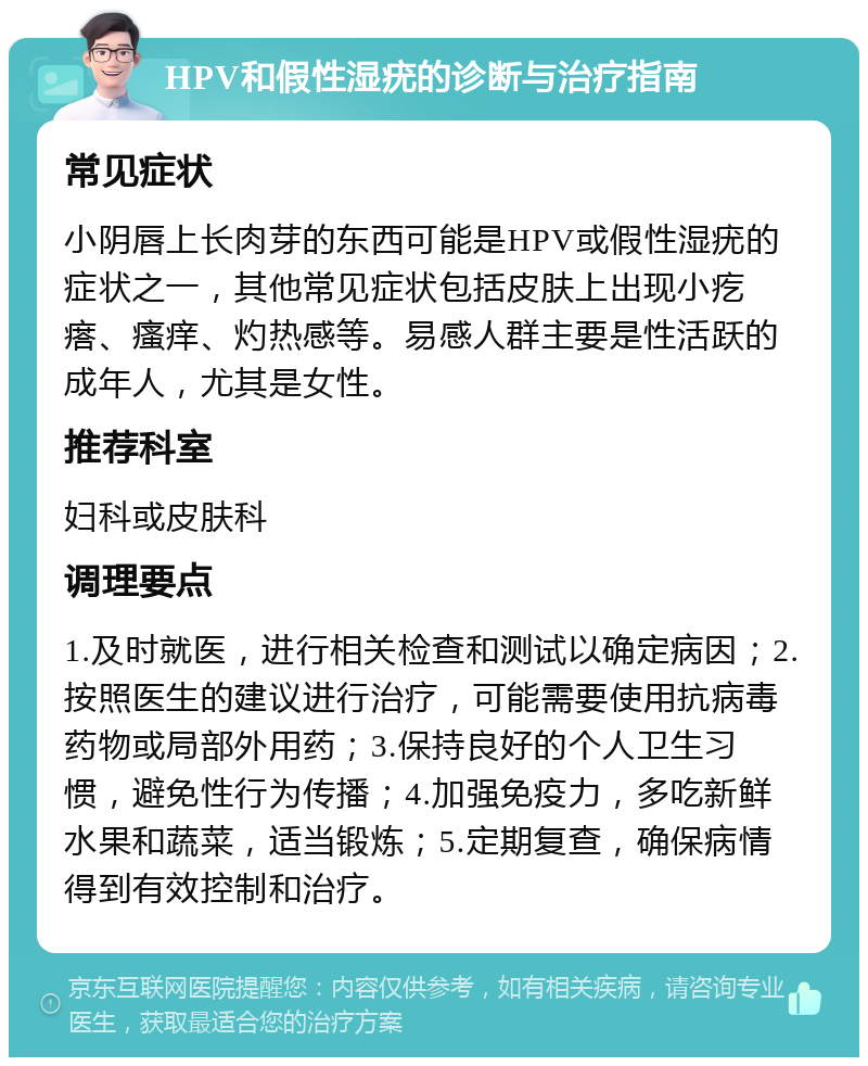 HPV和假性湿疣的诊断与治疗指南 常见症状 小阴唇上长肉芽的东西可能是HPV或假性湿疣的症状之一，其他常见症状包括皮肤上出现小疙瘩、瘙痒、灼热感等。易感人群主要是性活跃的成年人，尤其是女性。 推荐科室 妇科或皮肤科 调理要点 1.及时就医，进行相关检查和测试以确定病因；2.按照医生的建议进行治疗，可能需要使用抗病毒药物或局部外用药；3.保持良好的个人卫生习惯，避免性行为传播；4.加强免疫力，多吃新鲜水果和蔬菜，适当锻炼；5.定期复查，确保病情得到有效控制和治疗。