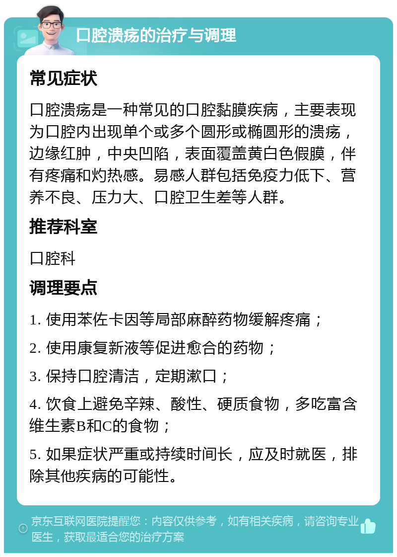 口腔溃疡的治疗与调理 常见症状 口腔溃疡是一种常见的口腔黏膜疾病，主要表现为口腔内出现单个或多个圆形或椭圆形的溃疡，边缘红肿，中央凹陷，表面覆盖黄白色假膜，伴有疼痛和灼热感。易感人群包括免疫力低下、营养不良、压力大、口腔卫生差等人群。 推荐科室 口腔科 调理要点 1. 使用苯佐卡因等局部麻醉药物缓解疼痛； 2. 使用康复新液等促进愈合的药物； 3. 保持口腔清洁，定期漱口； 4. 饮食上避免辛辣、酸性、硬质食物，多吃富含维生素B和C的食物； 5. 如果症状严重或持续时间长，应及时就医，排除其他疾病的可能性。