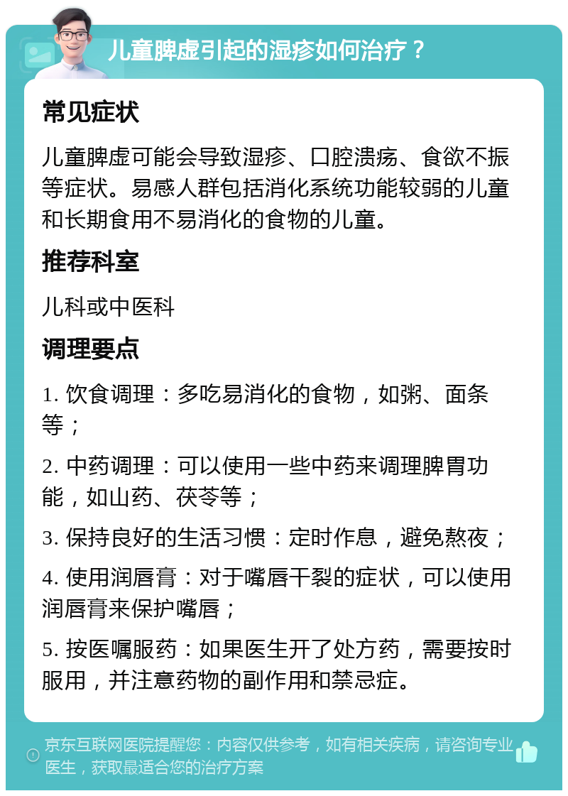 儿童脾虚引起的湿疹如何治疗？ 常见症状 儿童脾虚可能会导致湿疹、口腔溃疡、食欲不振等症状。易感人群包括消化系统功能较弱的儿童和长期食用不易消化的食物的儿童。 推荐科室 儿科或中医科 调理要点 1. 饮食调理：多吃易消化的食物，如粥、面条等； 2. 中药调理：可以使用一些中药来调理脾胃功能，如山药、茯苓等； 3. 保持良好的生活习惯：定时作息，避免熬夜； 4. 使用润唇膏：对于嘴唇干裂的症状，可以使用润唇膏来保护嘴唇； 5. 按医嘱服药：如果医生开了处方药，需要按时服用，并注意药物的副作用和禁忌症。