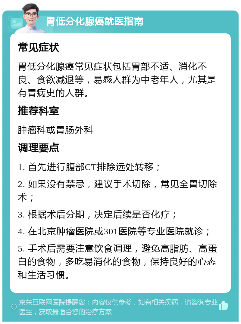 胃低分化腺癌就医指南 常见症状 胃低分化腺癌常见症状包括胃部不适、消化不良、食欲减退等，易感人群为中老年人，尤其是有胃病史的人群。 推荐科室 肿瘤科或胃肠外科 调理要点 1. 首先进行腹部CT排除远处转移； 2. 如果没有禁忌，建议手术切除，常见全胃切除术； 3. 根据术后分期，决定后续是否化疗； 4. 在北京肿瘤医院或301医院等专业医院就诊； 5. 手术后需要注意饮食调理，避免高脂肪、高蛋白的食物，多吃易消化的食物，保持良好的心态和生活习惯。