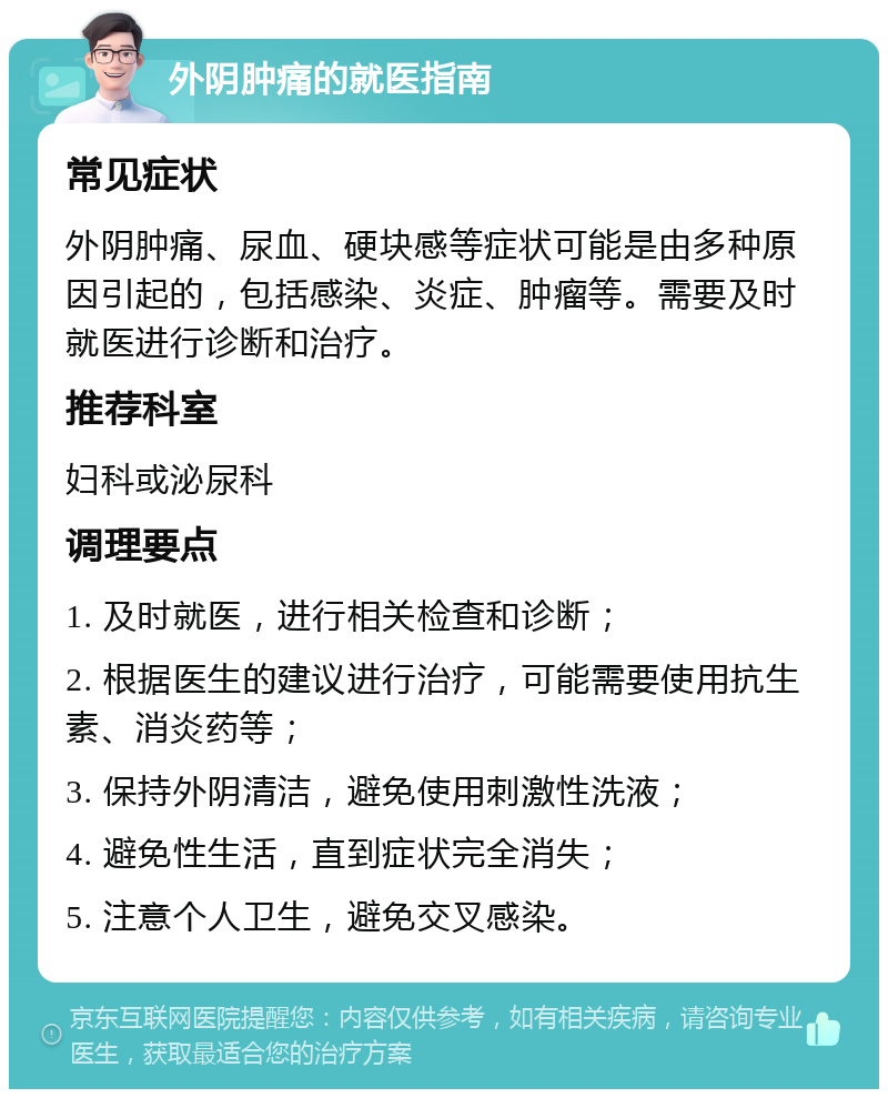 外阴肿痛的就医指南 常见症状 外阴肿痛、尿血、硬块感等症状可能是由多种原因引起的，包括感染、炎症、肿瘤等。需要及时就医进行诊断和治疗。 推荐科室 妇科或泌尿科 调理要点 1. 及时就医，进行相关检查和诊断； 2. 根据医生的建议进行治疗，可能需要使用抗生素、消炎药等； 3. 保持外阴清洁，避免使用刺激性洗液； 4. 避免性生活，直到症状完全消失； 5. 注意个人卫生，避免交叉感染。