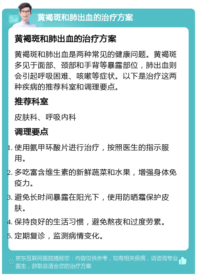 黄褐斑和肺出血的治疗方案 黄褐斑和肺出血的治疗方案 黄褐斑和肺出血是两种常见的健康问题。黄褐斑多见于面部、颈部和手背等暴露部位，肺出血则会引起呼吸困难、咳嗽等症状。以下是治疗这两种疾病的推荐科室和调理要点。 推荐科室 皮肤科、呼吸内科 调理要点 使用氨甲环酸片进行治疗，按照医生的指示服用。 多吃富含维生素的新鲜蔬菜和水果，增强身体免疫力。 避免长时间暴露在阳光下，使用防晒霜保护皮肤。 保持良好的生活习惯，避免熬夜和过度劳累。 定期复诊，监测病情变化。