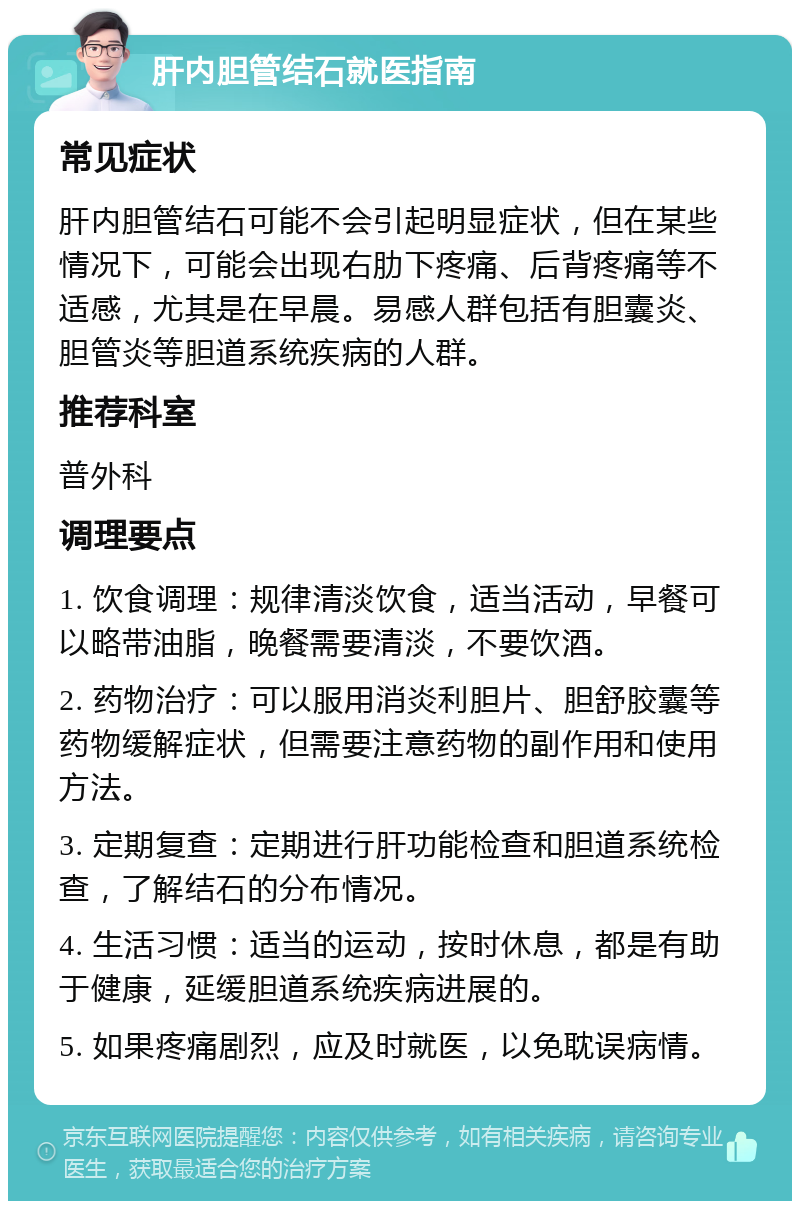 肝内胆管结石就医指南 常见症状 肝内胆管结石可能不会引起明显症状，但在某些情况下，可能会出现右肋下疼痛、后背疼痛等不适感，尤其是在早晨。易感人群包括有胆囊炎、胆管炎等胆道系统疾病的人群。 推荐科室 普外科 调理要点 1. 饮食调理：规律清淡饮食，适当活动，早餐可以略带油脂，晚餐需要清淡，不要饮酒。 2. 药物治疗：可以服用消炎利胆片、胆舒胶囊等药物缓解症状，但需要注意药物的副作用和使用方法。 3. 定期复查：定期进行肝功能检查和胆道系统检查，了解结石的分布情况。 4. 生活习惯：适当的运动，按时休息，都是有助于健康，延缓胆道系统疾病进展的。 5. 如果疼痛剧烈，应及时就医，以免耽误病情。