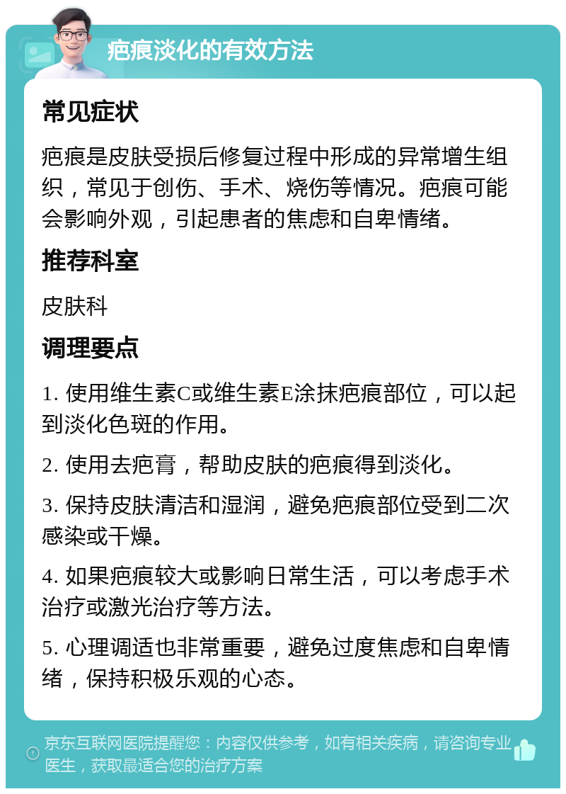 疤痕淡化的有效方法 常见症状 疤痕是皮肤受损后修复过程中形成的异常增生组织，常见于创伤、手术、烧伤等情况。疤痕可能会影响外观，引起患者的焦虑和自卑情绪。 推荐科室 皮肤科 调理要点 1. 使用维生素C或维生素E涂抹疤痕部位，可以起到淡化色斑的作用。 2. 使用去疤膏，帮助皮肤的疤痕得到淡化。 3. 保持皮肤清洁和湿润，避免疤痕部位受到二次感染或干燥。 4. 如果疤痕较大或影响日常生活，可以考虑手术治疗或激光治疗等方法。 5. 心理调适也非常重要，避免过度焦虑和自卑情绪，保持积极乐观的心态。