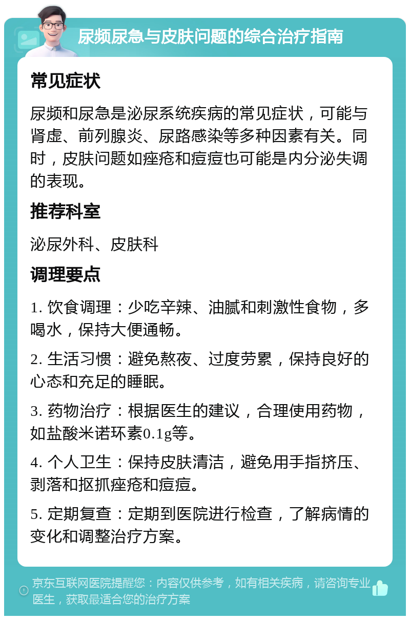 尿频尿急与皮肤问题的综合治疗指南 常见症状 尿频和尿急是泌尿系统疾病的常见症状，可能与肾虚、前列腺炎、尿路感染等多种因素有关。同时，皮肤问题如痤疮和痘痘也可能是内分泌失调的表现。 推荐科室 泌尿外科、皮肤科 调理要点 1. 饮食调理：少吃辛辣、油腻和刺激性食物，多喝水，保持大便通畅。 2. 生活习惯：避免熬夜、过度劳累，保持良好的心态和充足的睡眠。 3. 药物治疗：根据医生的建议，合理使用药物，如盐酸米诺环素0.1g等。 4. 个人卫生：保持皮肤清洁，避免用手指挤压、剥落和抠抓痤疮和痘痘。 5. 定期复查：定期到医院进行检查，了解病情的变化和调整治疗方案。