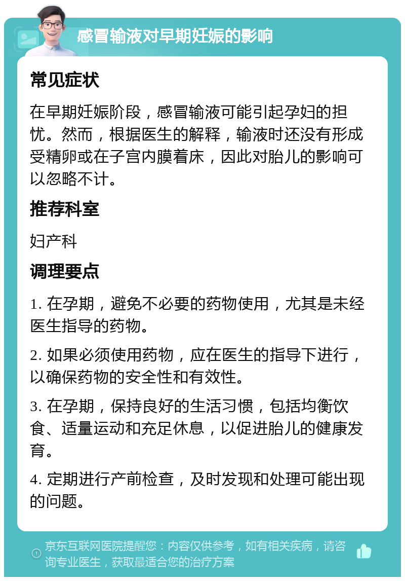 感冒输液对早期妊娠的影响 常见症状 在早期妊娠阶段，感冒输液可能引起孕妇的担忧。然而，根据医生的解释，输液时还没有形成受精卵或在子宫内膜着床，因此对胎儿的影响可以忽略不计。 推荐科室 妇产科 调理要点 1. 在孕期，避免不必要的药物使用，尤其是未经医生指导的药物。 2. 如果必须使用药物，应在医生的指导下进行，以确保药物的安全性和有效性。 3. 在孕期，保持良好的生活习惯，包括均衡饮食、适量运动和充足休息，以促进胎儿的健康发育。 4. 定期进行产前检查，及时发现和处理可能出现的问题。