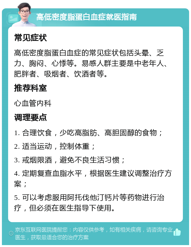 高低密度脂蛋白血症就医指南 常见症状 高低密度脂蛋白血症的常见症状包括头晕、乏力、胸闷、心悸等。易感人群主要是中老年人、肥胖者、吸烟者、饮酒者等。 推荐科室 心血管内科 调理要点 1. 合理饮食，少吃高脂肪、高胆固醇的食物； 2. 适当运动，控制体重； 3. 戒烟限酒，避免不良生活习惯； 4. 定期复查血脂水平，根据医生建议调整治疗方案； 5. 可以考虑服用阿托伐他汀钙片等药物进行治疗，但必须在医生指导下使用。