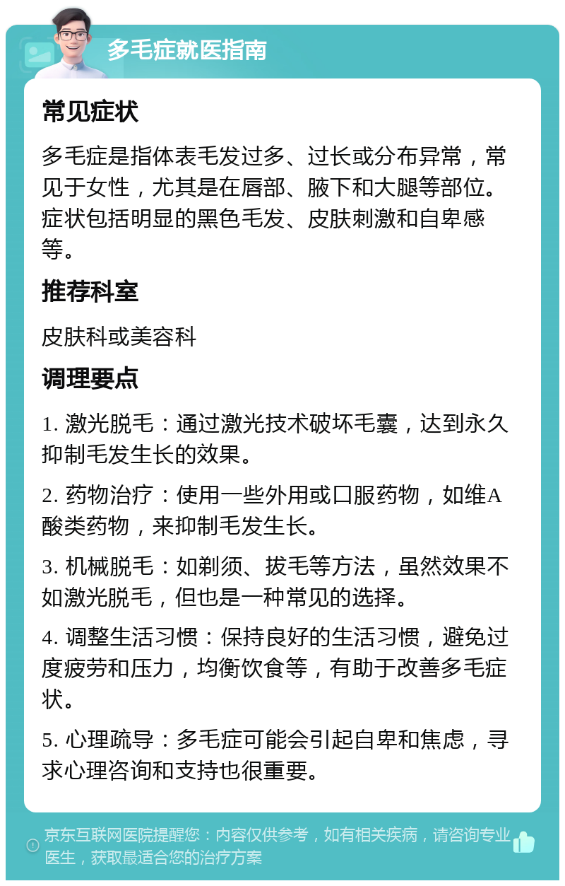 多毛症就医指南 常见症状 多毛症是指体表毛发过多、过长或分布异常，常见于女性，尤其是在唇部、腋下和大腿等部位。症状包括明显的黑色毛发、皮肤刺激和自卑感等。 推荐科室 皮肤科或美容科 调理要点 1. 激光脱毛：通过激光技术破坏毛囊，达到永久抑制毛发生长的效果。 2. 药物治疗：使用一些外用或口服药物，如维A酸类药物，来抑制毛发生长。 3. 机械脱毛：如剃须、拔毛等方法，虽然效果不如激光脱毛，但也是一种常见的选择。 4. 调整生活习惯：保持良好的生活习惯，避免过度疲劳和压力，均衡饮食等，有助于改善多毛症状。 5. 心理疏导：多毛症可能会引起自卑和焦虑，寻求心理咨询和支持也很重要。