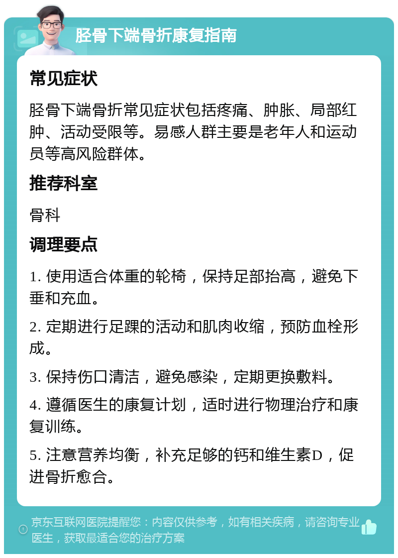 胫骨下端骨折康复指南 常见症状 胫骨下端骨折常见症状包括疼痛、肿胀、局部红肿、活动受限等。易感人群主要是老年人和运动员等高风险群体。 推荐科室 骨科 调理要点 1. 使用适合体重的轮椅，保持足部抬高，避免下垂和充血。 2. 定期进行足踝的活动和肌肉收缩，预防血栓形成。 3. 保持伤口清洁，避免感染，定期更换敷料。 4. 遵循医生的康复计划，适时进行物理治疗和康复训练。 5. 注意营养均衡，补充足够的钙和维生素D，促进骨折愈合。