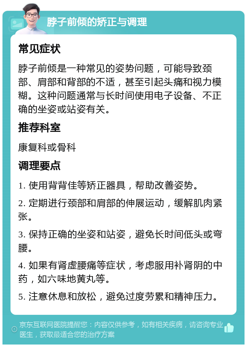 脖子前倾的矫正与调理 常见症状 脖子前倾是一种常见的姿势问题，可能导致颈部、肩部和背部的不适，甚至引起头痛和视力模糊。这种问题通常与长时间使用电子设备、不正确的坐姿或站姿有关。 推荐科室 康复科或骨科 调理要点 1. 使用背背佳等矫正器具，帮助改善姿势。 2. 定期进行颈部和肩部的伸展运动，缓解肌肉紧张。 3. 保持正确的坐姿和站姿，避免长时间低头或弯腰。 4. 如果有肾虚腰痛等症状，考虑服用补肾阴的中药，如六味地黄丸等。 5. 注意休息和放松，避免过度劳累和精神压力。