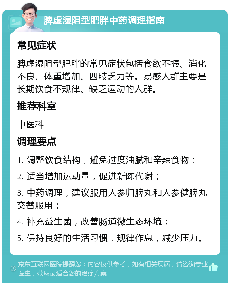 脾虚湿阻型肥胖中药调理指南 常见症状 脾虚湿阻型肥胖的常见症状包括食欲不振、消化不良、体重增加、四肢乏力等。易感人群主要是长期饮食不规律、缺乏运动的人群。 推荐科室 中医科 调理要点 1. 调整饮食结构，避免过度油腻和辛辣食物； 2. 适当增加运动量，促进新陈代谢； 3. 中药调理，建议服用人参归脾丸和人参健脾丸交替服用； 4. 补充益生菌，改善肠道微生态环境； 5. 保持良好的生活习惯，规律作息，减少压力。