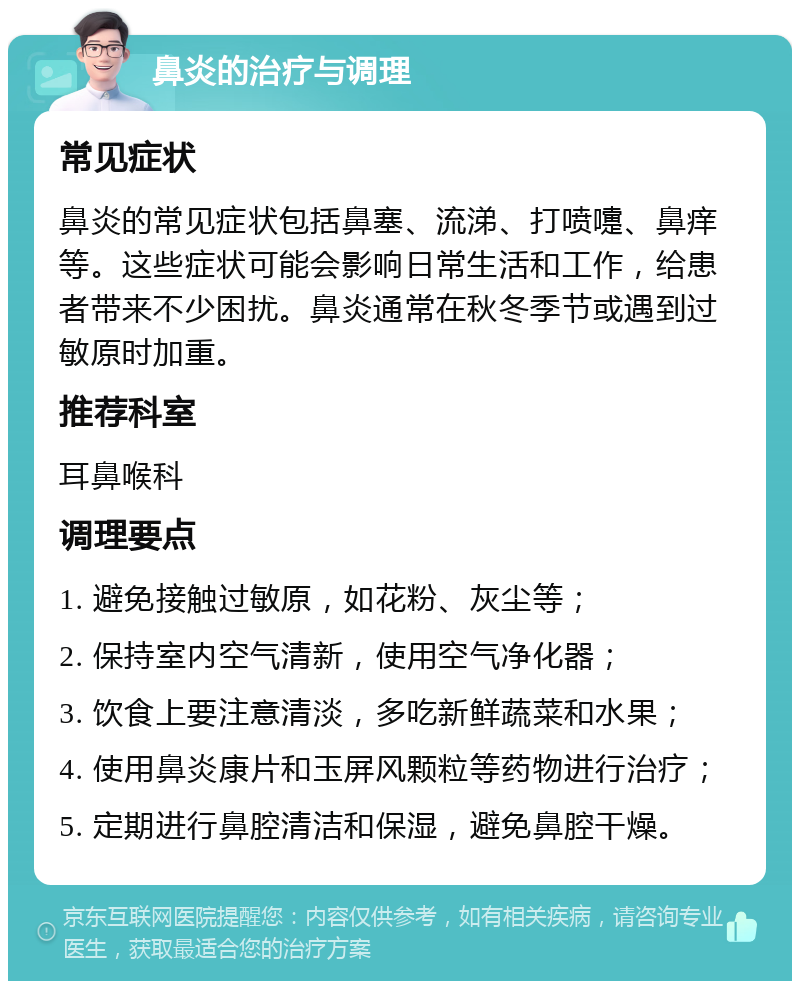 鼻炎的治疗与调理 常见症状 鼻炎的常见症状包括鼻塞、流涕、打喷嚏、鼻痒等。这些症状可能会影响日常生活和工作，给患者带来不少困扰。鼻炎通常在秋冬季节或遇到过敏原时加重。 推荐科室 耳鼻喉科 调理要点 1. 避免接触过敏原，如花粉、灰尘等； 2. 保持室内空气清新，使用空气净化器； 3. 饮食上要注意清淡，多吃新鲜蔬菜和水果； 4. 使用鼻炎康片和玉屏风颗粒等药物进行治疗； 5. 定期进行鼻腔清洁和保湿，避免鼻腔干燥。