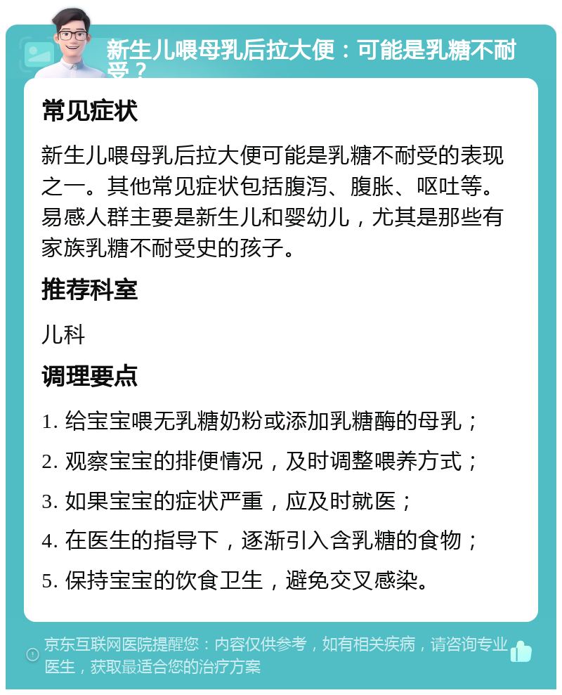 新生儿喂母乳后拉大便：可能是乳糖不耐受？ 常见症状 新生儿喂母乳后拉大便可能是乳糖不耐受的表现之一。其他常见症状包括腹泻、腹胀、呕吐等。易感人群主要是新生儿和婴幼儿，尤其是那些有家族乳糖不耐受史的孩子。 推荐科室 儿科 调理要点 1. 给宝宝喂无乳糖奶粉或添加乳糖酶的母乳； 2. 观察宝宝的排便情况，及时调整喂养方式； 3. 如果宝宝的症状严重，应及时就医； 4. 在医生的指导下，逐渐引入含乳糖的食物； 5. 保持宝宝的饮食卫生，避免交叉感染。