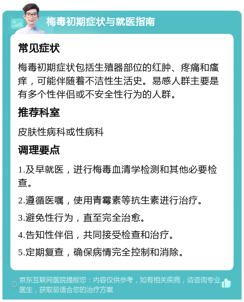 梅毒初期症状与就医指南 常见症状 梅毒初期症状包括生殖器部位的红肿、疼痛和瘙痒，可能伴随着不洁性生活史。易感人群主要是有多个性伴侣或不安全性行为的人群。 推荐科室 皮肤性病科或性病科 调理要点 1.及早就医，进行梅毒血清学检测和其他必要检查。 2.遵循医嘱，使用青霉素等抗生素进行治疗。 3.避免性行为，直至完全治愈。 4.告知性伴侣，共同接受检查和治疗。 5.定期复查，确保病情完全控制和消除。