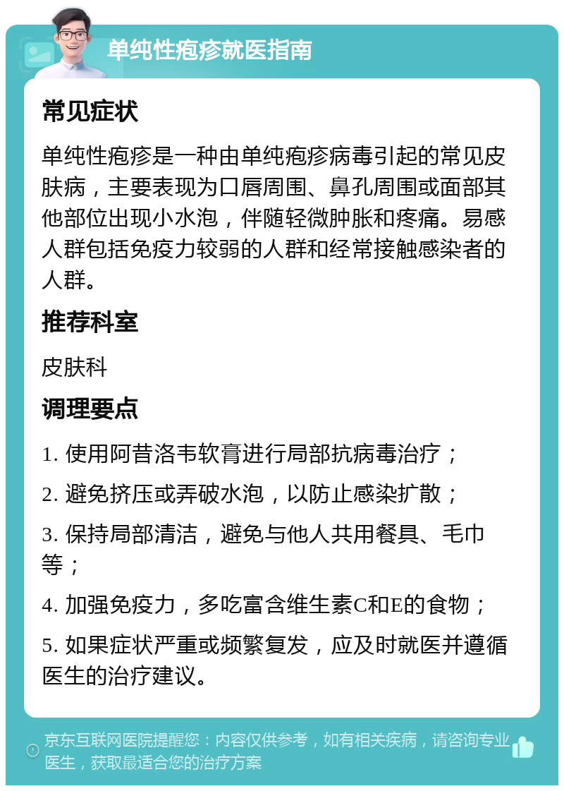 单纯性疱疹就医指南 常见症状 单纯性疱疹是一种由单纯疱疹病毒引起的常见皮肤病，主要表现为口唇周围、鼻孔周围或面部其他部位出现小水泡，伴随轻微肿胀和疼痛。易感人群包括免疫力较弱的人群和经常接触感染者的人群。 推荐科室 皮肤科 调理要点 1. 使用阿昔洛韦软膏进行局部抗病毒治疗； 2. 避免挤压或弄破水泡，以防止感染扩散； 3. 保持局部清洁，避免与他人共用餐具、毛巾等； 4. 加强免疫力，多吃富含维生素C和E的食物； 5. 如果症状严重或频繁复发，应及时就医并遵循医生的治疗建议。