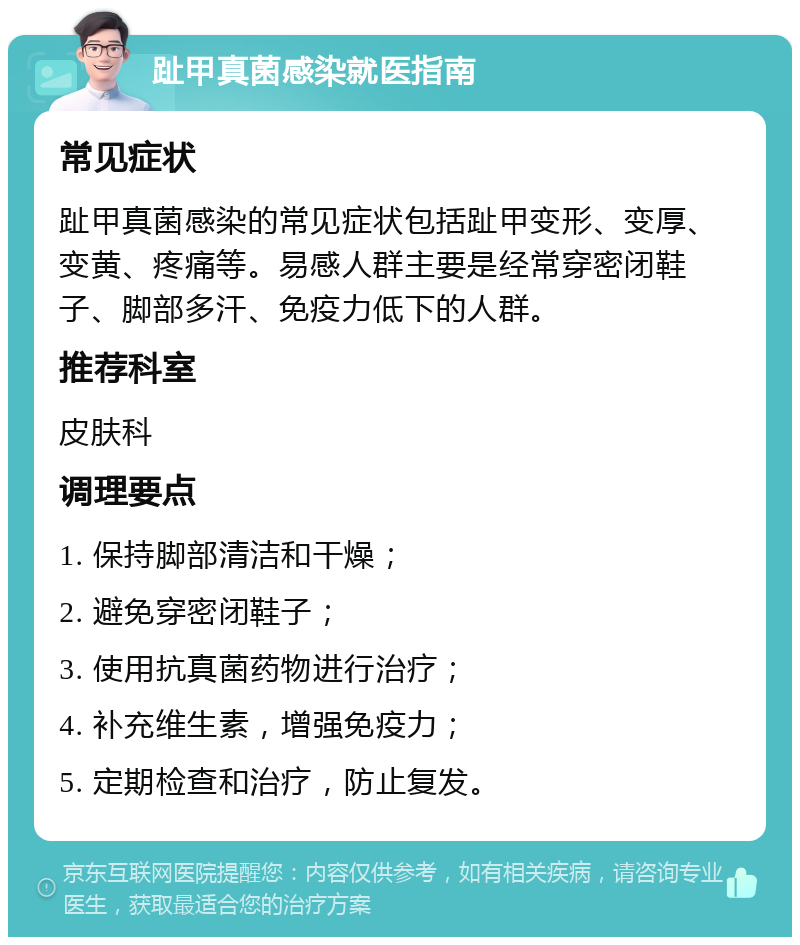 趾甲真菌感染就医指南 常见症状 趾甲真菌感染的常见症状包括趾甲变形、变厚、变黄、疼痛等。易感人群主要是经常穿密闭鞋子、脚部多汗、免疫力低下的人群。 推荐科室 皮肤科 调理要点 1. 保持脚部清洁和干燥； 2. 避免穿密闭鞋子； 3. 使用抗真菌药物进行治疗； 4. 补充维生素，增强免疫力； 5. 定期检查和治疗，防止复发。