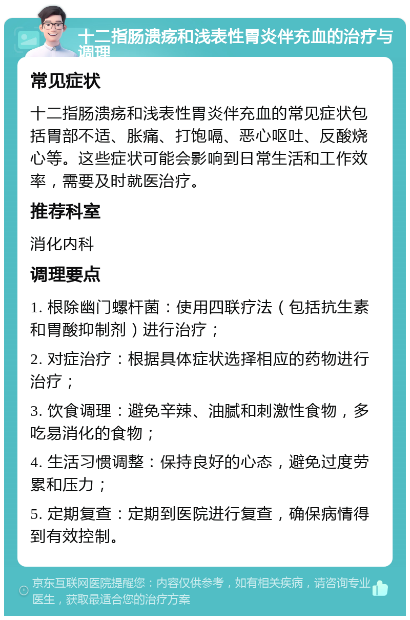 十二指肠溃疡和浅表性胃炎伴充血的治疗与调理 常见症状 十二指肠溃疡和浅表性胃炎伴充血的常见症状包括胃部不适、胀痛、打饱嗝、恶心呕吐、反酸烧心等。这些症状可能会影响到日常生活和工作效率，需要及时就医治疗。 推荐科室 消化内科 调理要点 1. 根除幽门螺杆菌：使用四联疗法（包括抗生素和胃酸抑制剂）进行治疗； 2. 对症治疗：根据具体症状选择相应的药物进行治疗； 3. 饮食调理：避免辛辣、油腻和刺激性食物，多吃易消化的食物； 4. 生活习惯调整：保持良好的心态，避免过度劳累和压力； 5. 定期复查：定期到医院进行复查，确保病情得到有效控制。