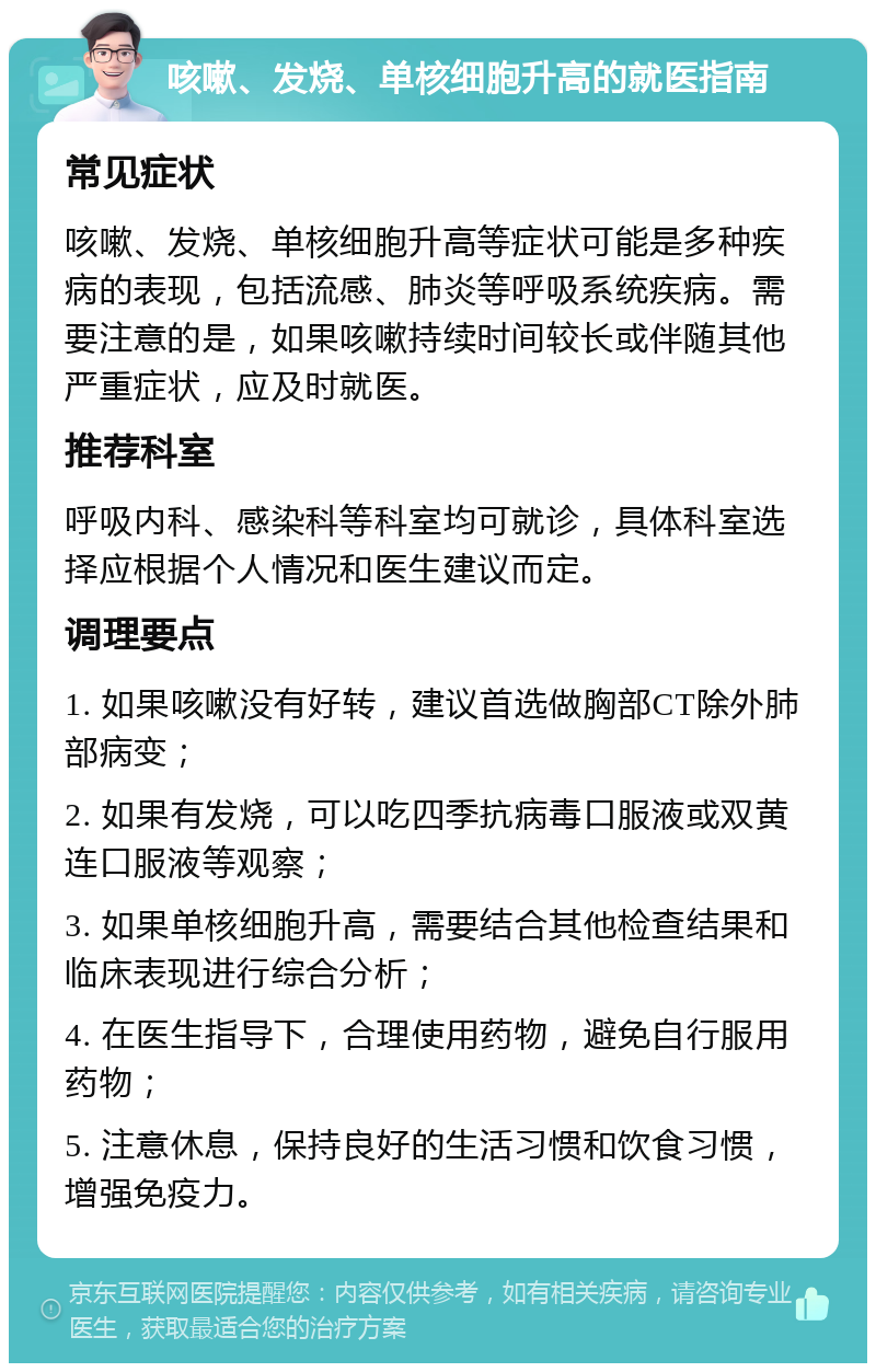 咳嗽、发烧、单核细胞升高的就医指南 常见症状 咳嗽、发烧、单核细胞升高等症状可能是多种疾病的表现，包括流感、肺炎等呼吸系统疾病。需要注意的是，如果咳嗽持续时间较长或伴随其他严重症状，应及时就医。 推荐科室 呼吸内科、感染科等科室均可就诊，具体科室选择应根据个人情况和医生建议而定。 调理要点 1. 如果咳嗽没有好转，建议首选做胸部CT除外肺部病变； 2. 如果有发烧，可以吃四季抗病毒口服液或双黄连口服液等观察； 3. 如果单核细胞升高，需要结合其他检查结果和临床表现进行综合分析； 4. 在医生指导下，合理使用药物，避免自行服用药物； 5. 注意休息，保持良好的生活习惯和饮食习惯，增强免疫力。