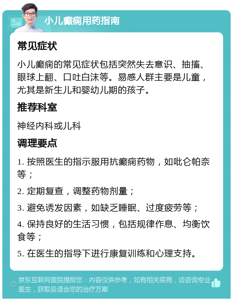 小儿癫痫用药指南 常见症状 小儿癫痫的常见症状包括突然失去意识、抽搐、眼球上翻、口吐白沫等。易感人群主要是儿童，尤其是新生儿和婴幼儿期的孩子。 推荐科室 神经内科或儿科 调理要点 1. 按照医生的指示服用抗癫痫药物，如吡仑帕奈等； 2. 定期复查，调整药物剂量； 3. 避免诱发因素，如缺乏睡眠、过度疲劳等； 4. 保持良好的生活习惯，包括规律作息、均衡饮食等； 5. 在医生的指导下进行康复训练和心理支持。