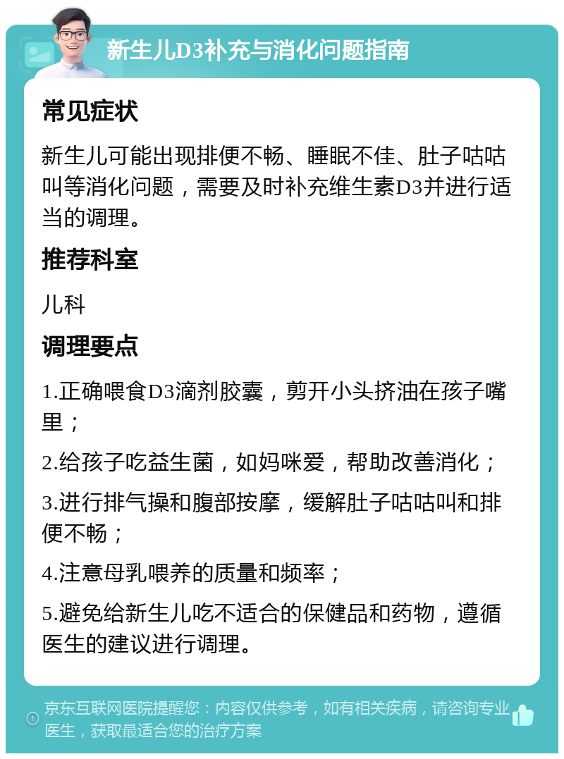 新生儿D3补充与消化问题指南 常见症状 新生儿可能出现排便不畅、睡眠不佳、肚子咕咕叫等消化问题，需要及时补充维生素D3并进行适当的调理。 推荐科室 儿科 调理要点 1.正确喂食D3滴剂胶囊，剪开小头挤油在孩子嘴里； 2.给孩子吃益生菌，如妈咪爱，帮助改善消化； 3.进行排气操和腹部按摩，缓解肚子咕咕叫和排便不畅； 4.注意母乳喂养的质量和频率； 5.避免给新生儿吃不适合的保健品和药物，遵循医生的建议进行调理。