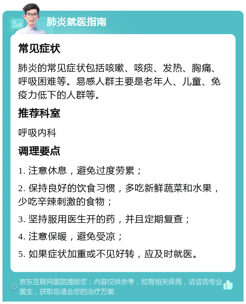 肺炎就医指南 常见症状 肺炎的常见症状包括咳嗽、咳痰、发热、胸痛、呼吸困难等。易感人群主要是老年人、儿童、免疫力低下的人群等。 推荐科室 呼吸内科 调理要点 1. 注意休息，避免过度劳累； 2. 保持良好的饮食习惯，多吃新鲜蔬菜和水果，少吃辛辣刺激的食物； 3. 坚持服用医生开的药，并且定期复查； 4. 注意保暖，避免受凉； 5. 如果症状加重或不见好转，应及时就医。