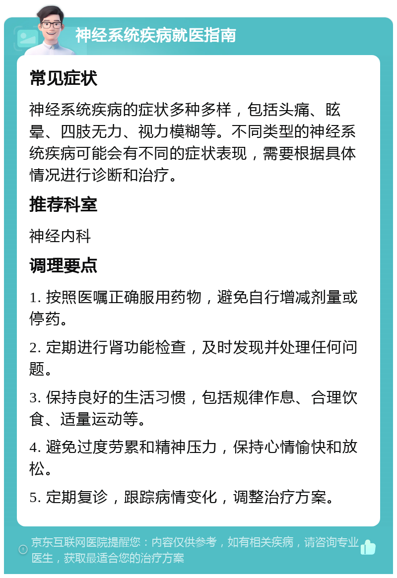 神经系统疾病就医指南 常见症状 神经系统疾病的症状多种多样，包括头痛、眩晕、四肢无力、视力模糊等。不同类型的神经系统疾病可能会有不同的症状表现，需要根据具体情况进行诊断和治疗。 推荐科室 神经内科 调理要点 1. 按照医嘱正确服用药物，避免自行增减剂量或停药。 2. 定期进行肾功能检查，及时发现并处理任何问题。 3. 保持良好的生活习惯，包括规律作息、合理饮食、适量运动等。 4. 避免过度劳累和精神压力，保持心情愉快和放松。 5. 定期复诊，跟踪病情变化，调整治疗方案。