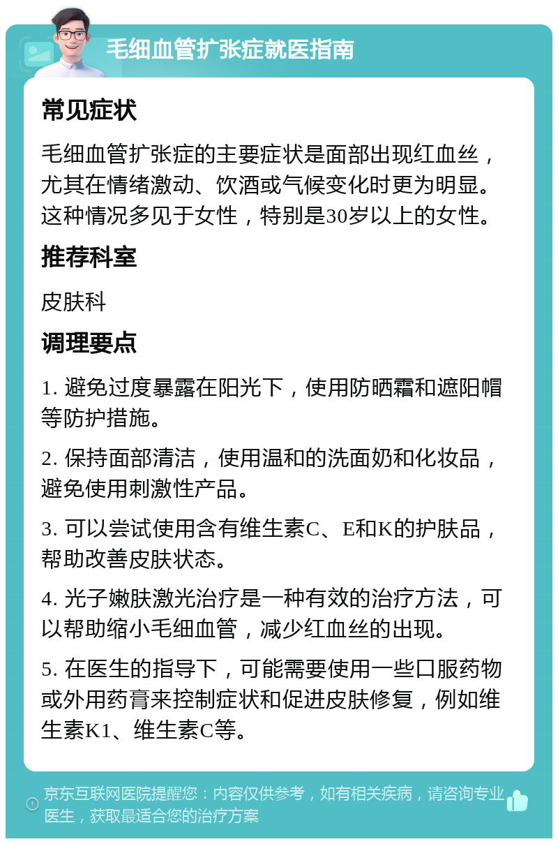 毛细血管扩张症就医指南 常见症状 毛细血管扩张症的主要症状是面部出现红血丝，尤其在情绪激动、饮酒或气候变化时更为明显。这种情况多见于女性，特别是30岁以上的女性。 推荐科室 皮肤科 调理要点 1. 避免过度暴露在阳光下，使用防晒霜和遮阳帽等防护措施。 2. 保持面部清洁，使用温和的洗面奶和化妆品，避免使用刺激性产品。 3. 可以尝试使用含有维生素C、E和K的护肤品，帮助改善皮肤状态。 4. 光子嫩肤激光治疗是一种有效的治疗方法，可以帮助缩小毛细血管，减少红血丝的出现。 5. 在医生的指导下，可能需要使用一些口服药物或外用药膏来控制症状和促进皮肤修复，例如维生素K1、维生素C等。