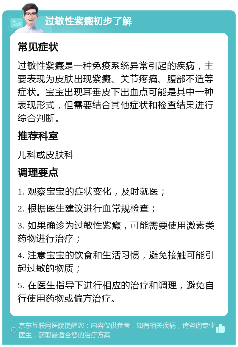 过敏性紫癜初步了解 常见症状 过敏性紫癜是一种免疫系统异常引起的疾病，主要表现为皮肤出现紫癜、关节疼痛、腹部不适等症状。宝宝出现耳垂皮下出血点可能是其中一种表现形式，但需要结合其他症状和检查结果进行综合判断。 推荐科室 儿科或皮肤科 调理要点 1. 观察宝宝的症状变化，及时就医； 2. 根据医生建议进行血常规检查； 3. 如果确诊为过敏性紫癜，可能需要使用激素类药物进行治疗； 4. 注意宝宝的饮食和生活习惯，避免接触可能引起过敏的物质； 5. 在医生指导下进行相应的治疗和调理，避免自行使用药物或偏方治疗。