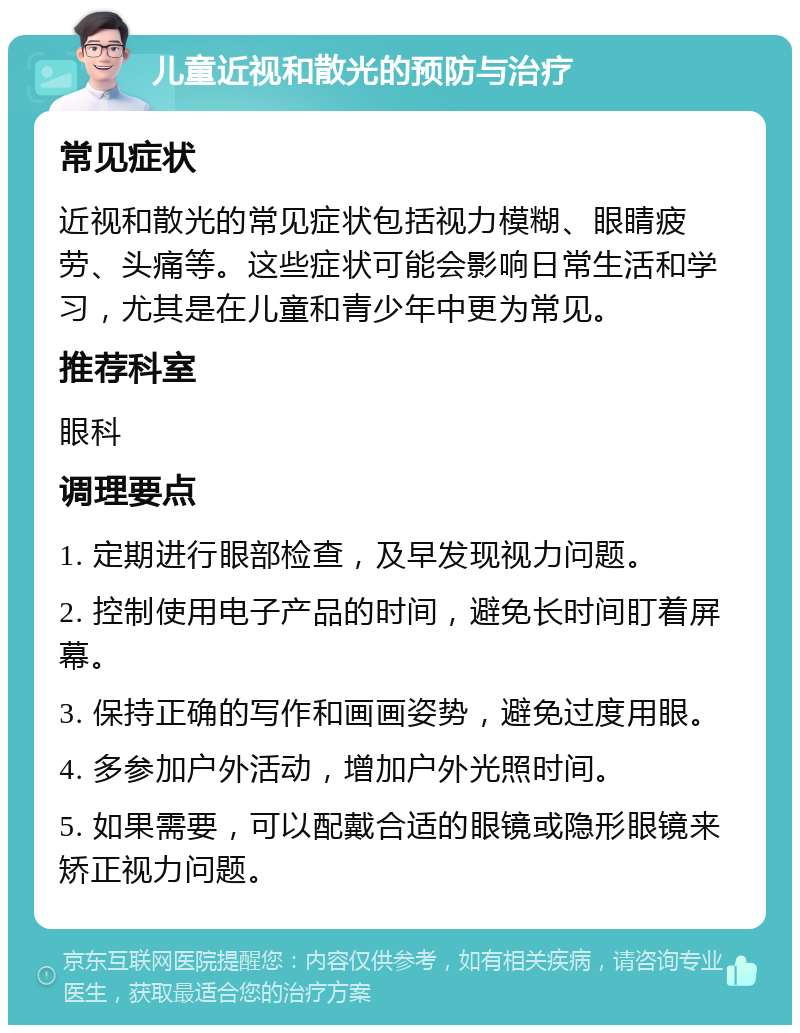 儿童近视和散光的预防与治疗 常见症状 近视和散光的常见症状包括视力模糊、眼睛疲劳、头痛等。这些症状可能会影响日常生活和学习，尤其是在儿童和青少年中更为常见。 推荐科室 眼科 调理要点 1. 定期进行眼部检查，及早发现视力问题。 2. 控制使用电子产品的时间，避免长时间盯着屏幕。 3. 保持正确的写作和画画姿势，避免过度用眼。 4. 多参加户外活动，增加户外光照时间。 5. 如果需要，可以配戴合适的眼镜或隐形眼镜来矫正视力问题。